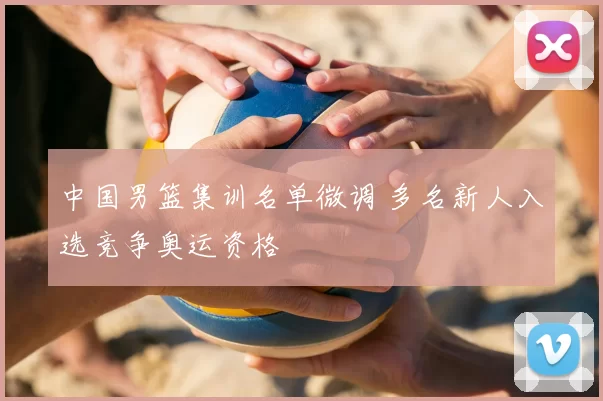 中国男篮集训名单微调 多名新人入选竞争奥运资格