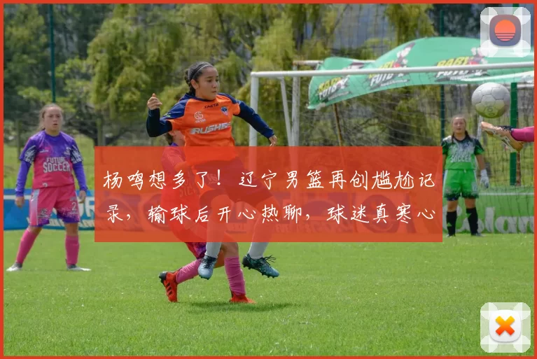 杨鸣想多了！辽宁男篮再创尴尬记录，输球后开心热聊，球迷真寒心！