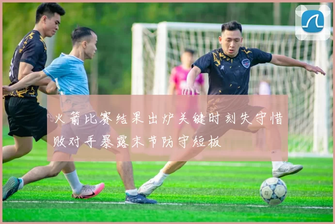 火箭比赛结果出炉关键时刻失守惜败对手暴露末节防守短板