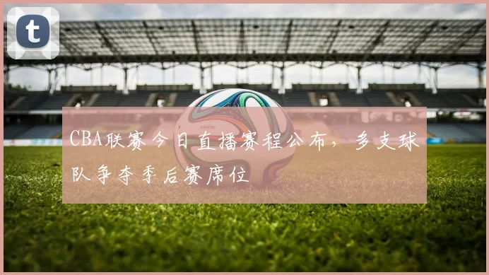 CBA联赛今日直播赛程公布,多支球队争夺季后赛席位