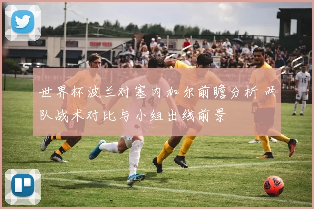 世界杯波兰对塞内加尔前瞻分析 两队战术对比与小组出线前景