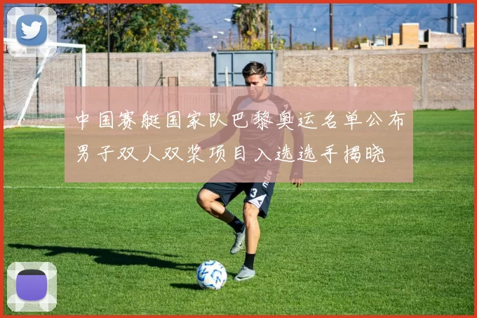 中国赛艇国家队巴黎奥运名单公布男子双人双桨项目入选选手揭晓