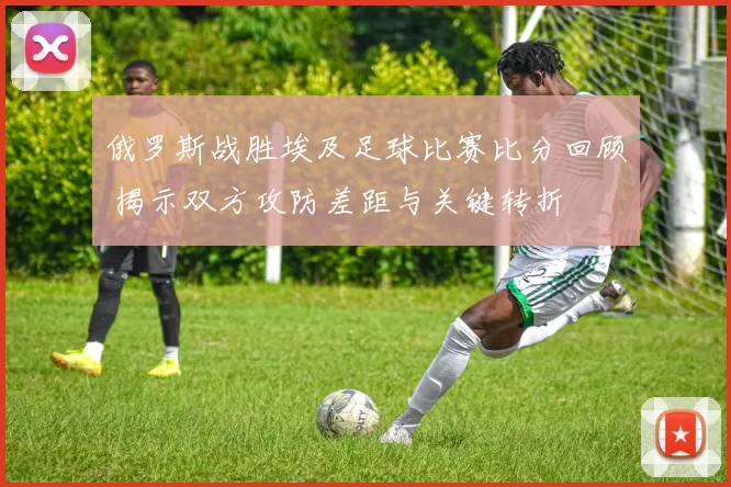 俄罗斯战胜埃及足球比赛比分回顾 揭示双方攻防差距与关键转折