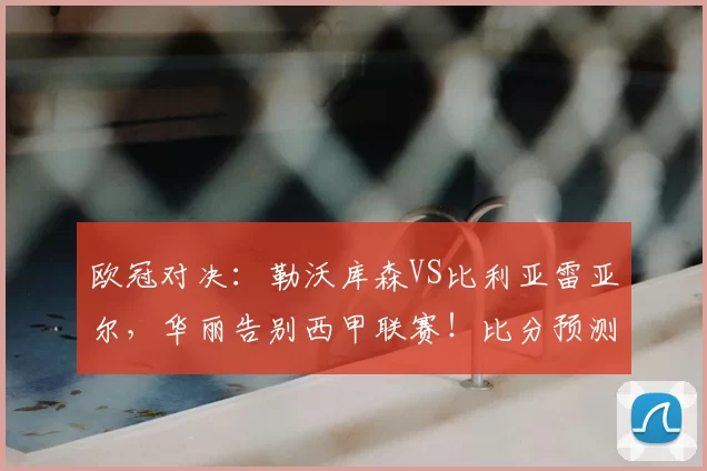 欧冠对决：勒沃库森VS比利亚雷亚尔，华丽告别西甲联赛！比分预测与赛事分析_比赛_本菲卡_曼城