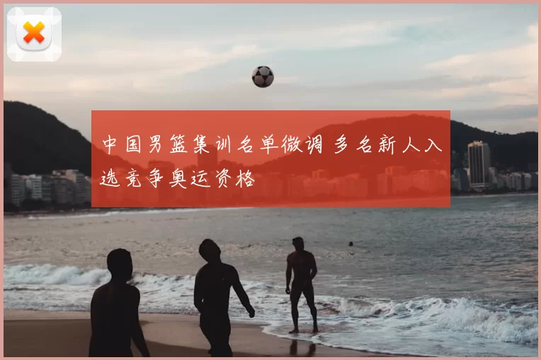 中国男篮集训名单微调 多名新人入选竞争奥运资格