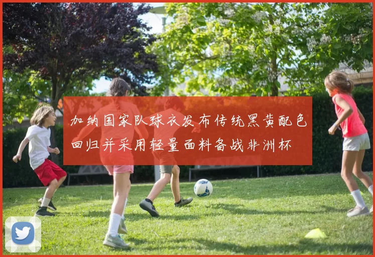 加纳国家队球衣发布传统黑黄配色回归并采用轻量面料备战非洲杯