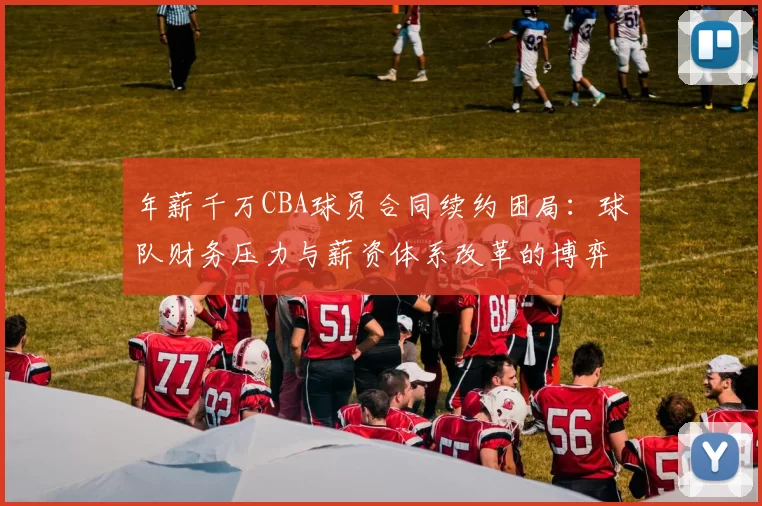 年薪千万CBA球员合同续约困局:球队财务压力与薪资体系改革的博弈