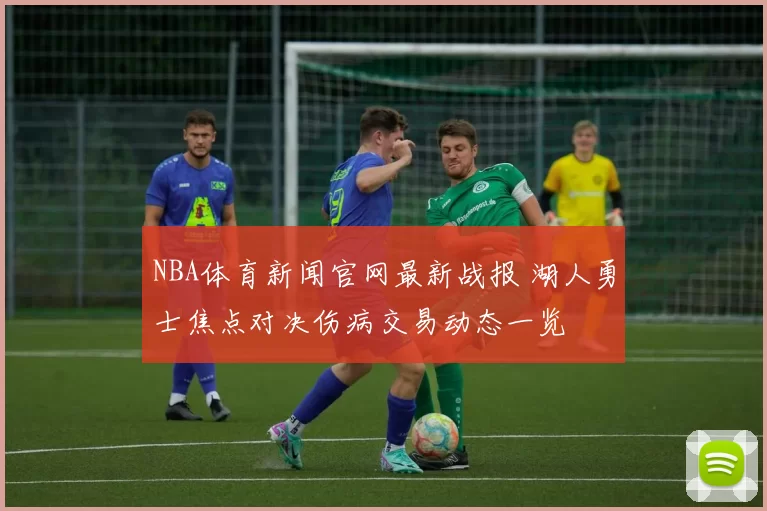 NBA体育新闻官网最新战报 湖人勇士焦点对决伤病交易动态一览