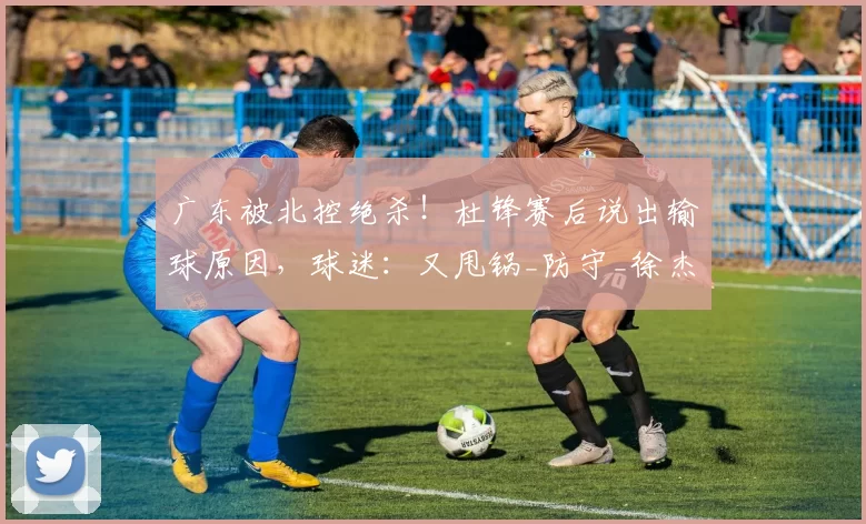 广东被北控绝杀！杜锋赛后说出输球原因，球迷：又甩锅_防守_徐杰_上海