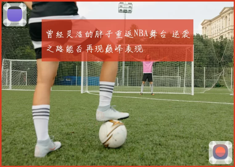 曾经灵活的胖子重返NBA舞台 逆袭之路能否再现巅峰表现