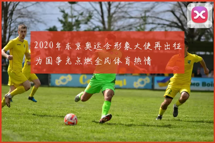 2020年东京奥运会形象大使再出征为国争光点燃全民体育热情
