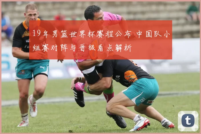 19年男篮世界杯赛程公布 中国队小组赛对阵与晋级看点解析