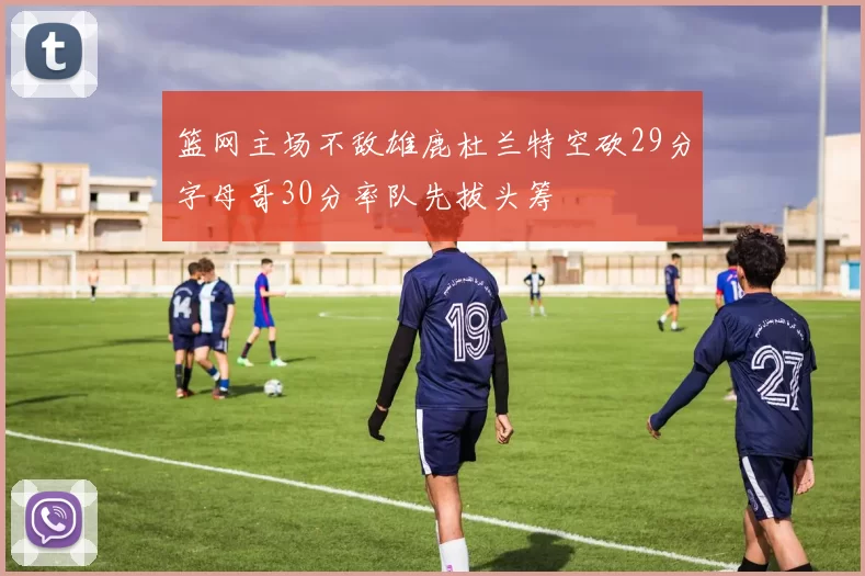 篮网主场不敌雄鹿杜兰特空砍29分字母哥30分率队先拔头筹