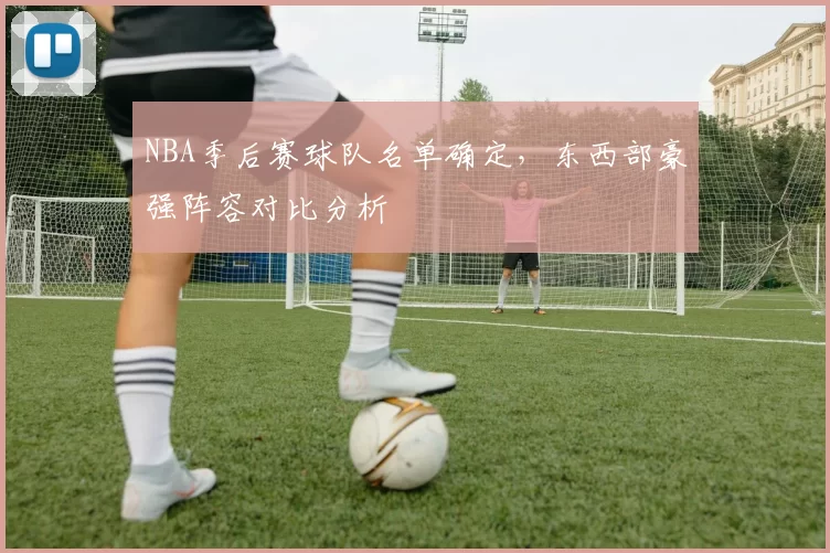NBA季后赛球队名单确定，东西部豪强阵容对比分析
