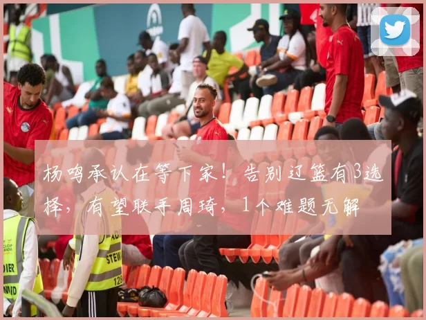 杨鸣承认在等下家！告别辽篮有3选择，有望联手周琦，1个难题无解