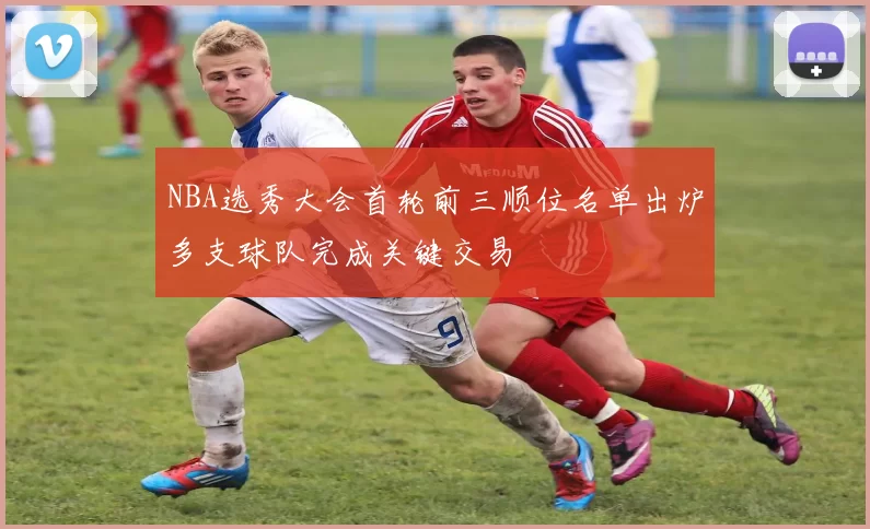 NBA选秀大会首轮前三顺位名单出炉多支球队完成关键交易