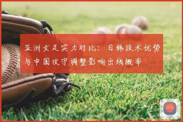 亚洲女足实力对比:日韩技术优势与中国攻守调整影响出线概率
