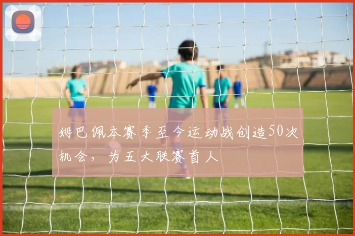 姆巴佩本赛季至今运动战创造50次机会，为五大联赛首人