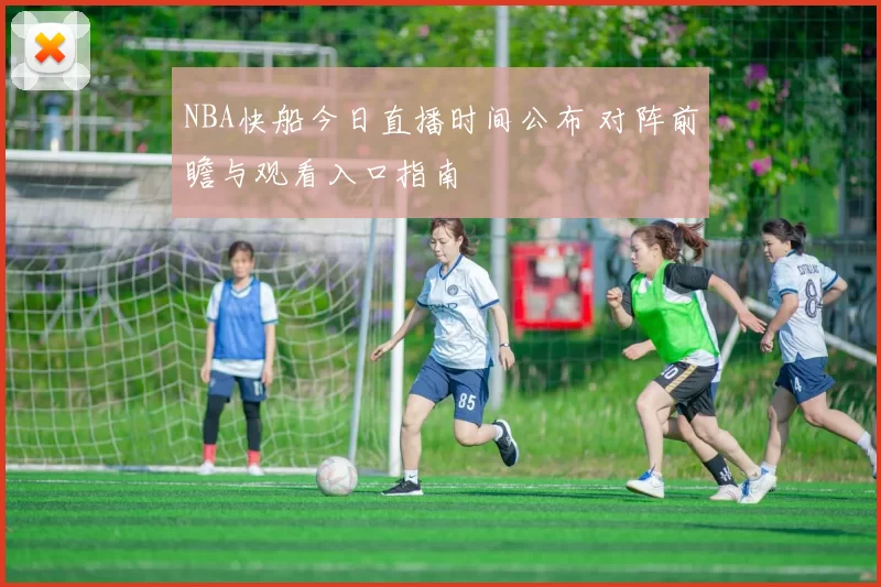 NBA快船今日直播时间公布 对阵前瞻与观看入口指南