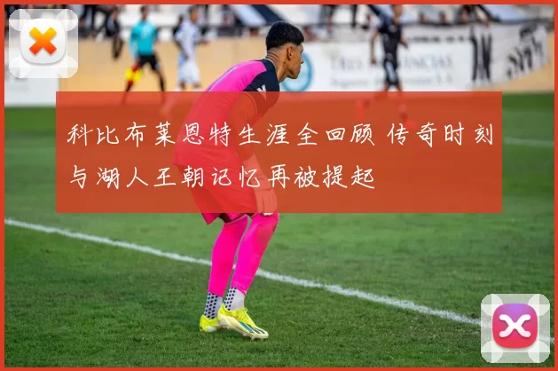 科比布莱恩特生涯全回顾 传奇时刻与湖人王朝记忆再被提起