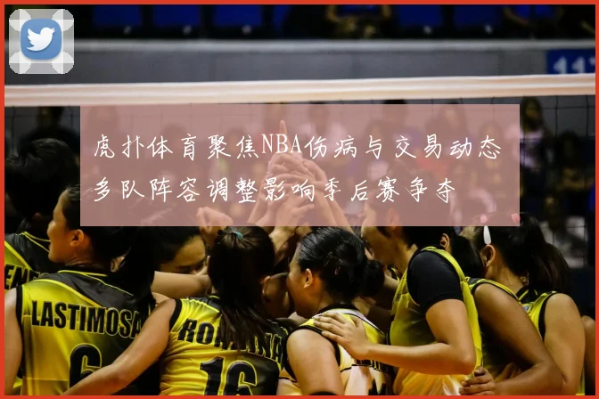 虎扑体育聚焦NBA伤病与交易动态 多队阵容调整影响季后赛争夺
