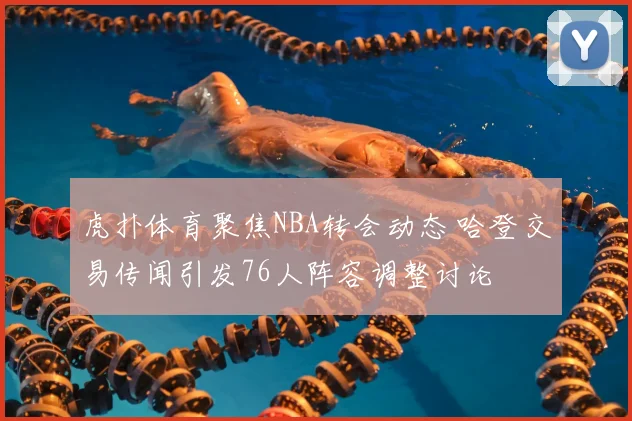 虎扑体育聚焦NBA转会动态 哈登交易传闻引发76人阵容调整讨论