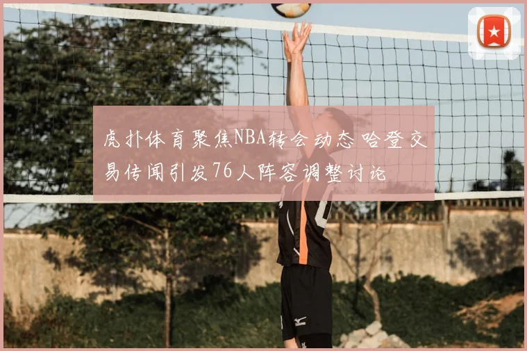 虎扑体育聚焦NBA转会动态 哈登交易传闻引发76人阵容调整讨论