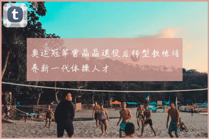 奥运冠军曾晶晶退役后转型教练培养新一代体操人才