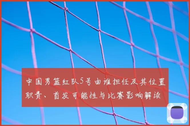 中国男篮红队5号由谁担任及其位置职责、首发可能性与比赛影响解读