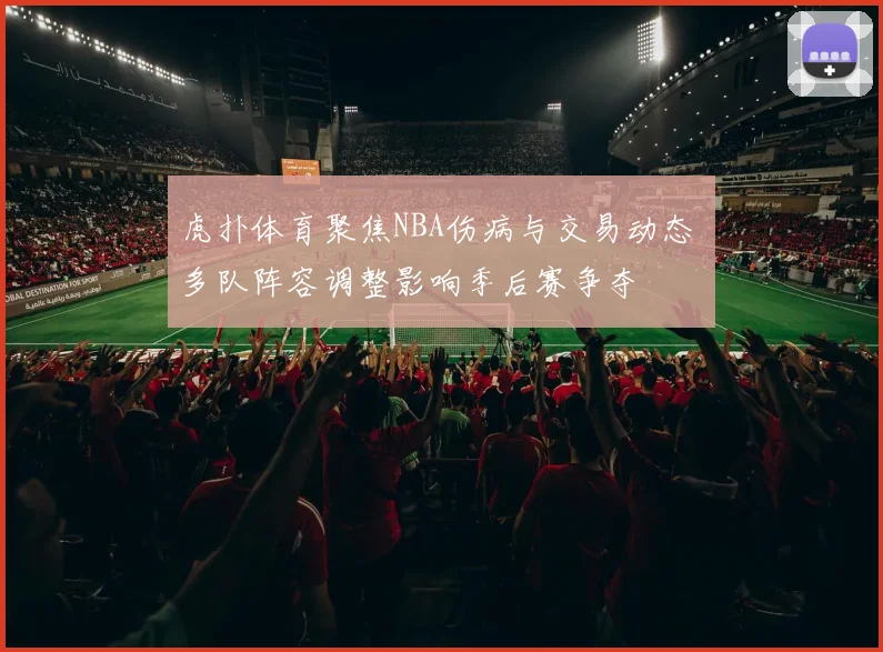 虎扑体育聚焦NBA伤病与交易动态 多队阵容调整影响季后赛争夺