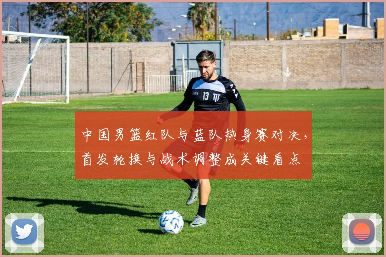 中国男篮红队与蓝队热身赛对决，首发轮换与战术调整成关键看点