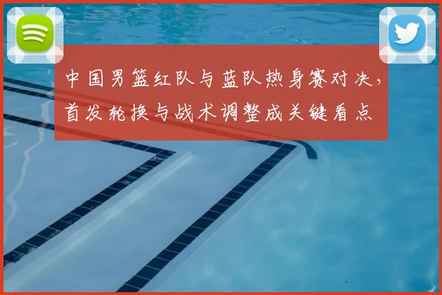 中国男篮红队与蓝队热身赛对决，首发轮换与战术调整成关键看点