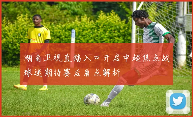 湖南卫视直播入口开启中超焦点战球迷期待赛后看点解析