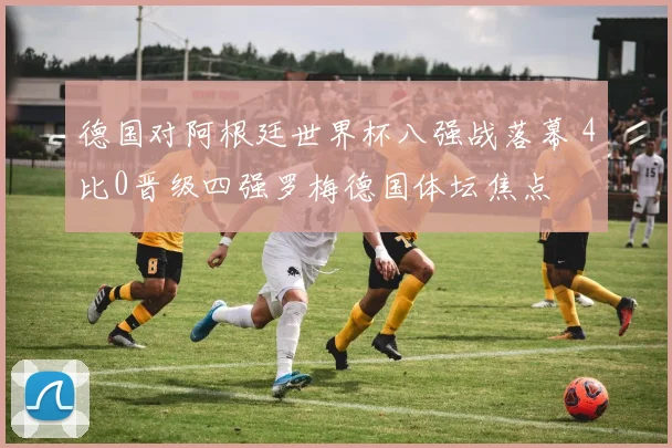 德国对阿根廷世界杯八强战落幕 4比0晋级四强罗梅德国体坛焦点
