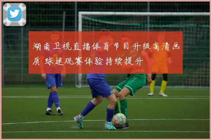 湖南卫视直播体育节目升级高清画质 球迷观赛体验持续提升